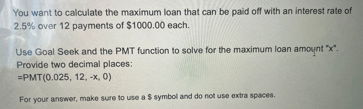 You want to calculate the maximum loan that can be paid off with an interest rate of
2.5% over 12 payments of $1000.00 each.
Use Goal Seek and the PMT function to solve for the maximum loan amount "x".
Provide two decimal places:
=PMT(0.025, 12, -x, 0)
For your answer, make sure to use a $ symbol and do not use extra spaces.