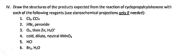 IV. Draw the structures of the products expected from the reaction of cyclopropylcylohexene with
each of the following reagents (use stereochemical projections only if needed):
1. Cl₂, CCle
2. HBr, peroxide
3. 03, then Zn, H₂O*
4. cold, dilute, neutral KMnO₂
5. HCI
6. Br₂, H₂O