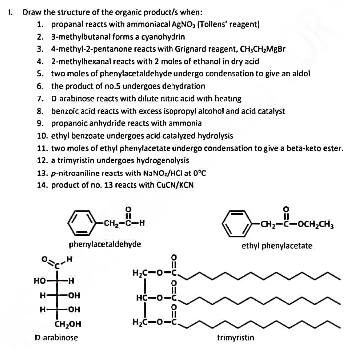 1. Draw the structure of the organic product/s when:
1. propanal reacts with ammoniacal AgNO, (Tollens' reagent)
2. 3-methylbutanal forms a cyanohydrin
3. 4-methyl-2-pentanone reacts with Grignard reagent, CH3CH₂MgBr
4. 2-methylhexanal reacts with 2 moles of ethanol in dry acid
5. two moles of phenylacetaldehyde undergo condensation to give an aldol
6. the product of no.5 undergoes dehydration
7.
D-arabinose reacts with dilute nitric acid with heating
8. benzoic acid reacts with excess isopropyl alcohol and acid catalyst
9. propanoic anhydride reacts with ammonia
10. ethyl benzoate undergoes acid catalyzed hydrolysis
11. two moles of ethyl phenylacetate undergo condensation to give a beta-keto ester.
12. a trimyristin undergoes hydrogenolysis
13. p-nitroaniline reacts with NaNO₂/HCI at 0°C
14. product of no. 13 reacts with CuCN/KCN
HO
-H
-OH
-OH
CH₂OH
D-arabinose
H-
H
-CH₂-C-H
phenylacetaldehyde
11
H₂C-O-C
O
11
HC-0-C.
L i
H₂C-O-C.
-CH₂-C-OCH₂CH3
ethyl phenylacetate
trimyristin