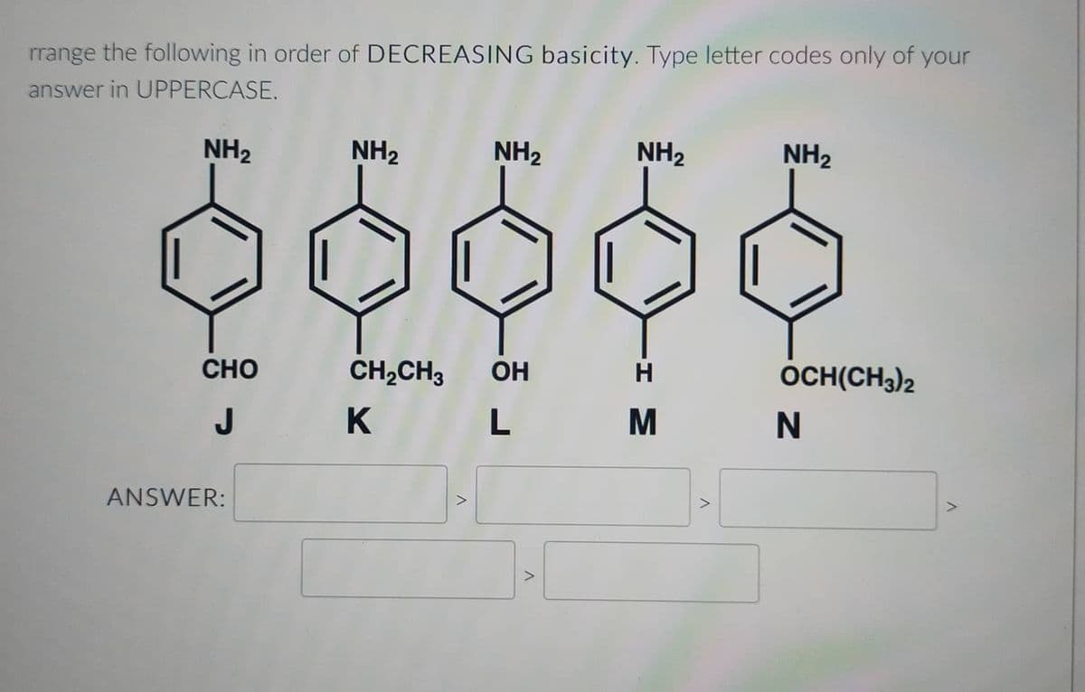 rrange the following in order of DECREASING basicity. Type letter codes only of your
answer in UPPERCASE.
NH₂
CHO
J
ANSWER:
NH₂
NH₂
CH₂CH3 OH
K
L
V
V
NH₂
-I M
V
NH₂
OCH(CH3)2
N
V