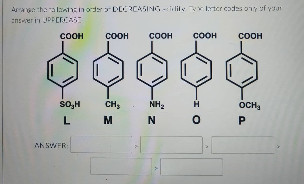 Arrange the following in order of DECREASING acidity. Type letter codes only of your
answer in UPPERCASE.
COOH
SO3H
L
ANSWER:
COOH
CH3
M
V
COOH
NH₂
N
COOH
ΙΟ
H
V
COOH
OCH 3
P