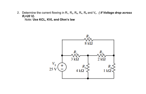 2. Determine the current flowing in Ry, R2, Rs, Ra, Rs and V. (if Voltage drop across
R.=20 V).
Note: Use KCL, KVL and Ohm's law
R₁
8 ΚΩ
25 V
Θ
ww
3 ΚΩ
R₂
4 ΚΩ
R₂
2 ΚΩ
R
ΓΚΩ,