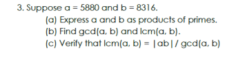 3. Suppose a = 5880 and b = 8316.
(a) Express a and b as products of primes.
(b) Find gcd(a, b) and lcm(a, b).
(c) Verify that Icm(a, b) = |ab|/ gcd(a, b)