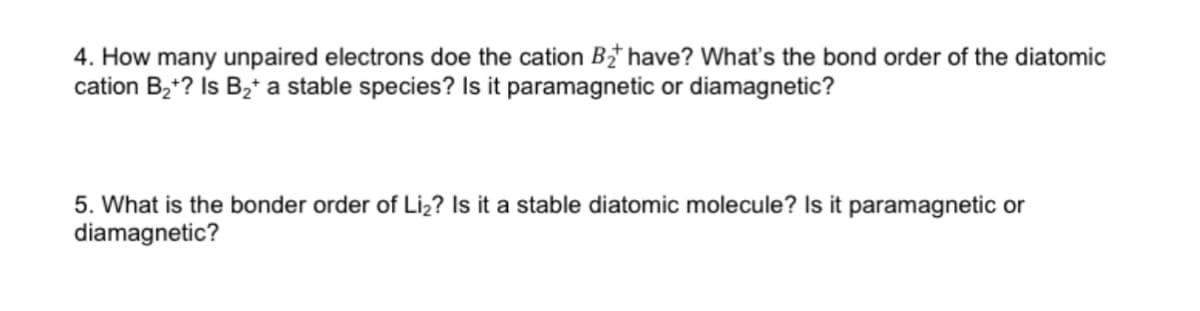 4. How many unpaired electrons doe the cation B have? What's the bond order of the diatomic
cation Bz*? Is B2* a stable species? Is it paramagnetic or diamagnetic?
5. What is the bonder order of Liz? Is it a stable diatomic molecule? Is it paramagnetic or
diamagnetic?
