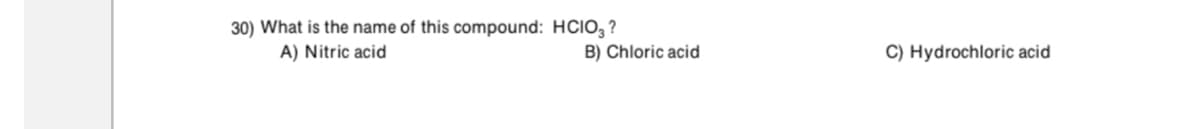 30) What is the name of this compound: HCIO, ?
A) Nitric acid
B) Chloric acid
C) Hydrochloric acid

