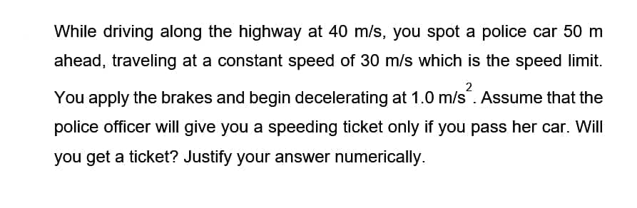 While driving along the highway at 40 m/s, you spot a police car 50 m
ahead, traveling at a constant speed of 30 m/s which is the speed limit.
2
You apply the brakes and begin decelerating at 1.0 m/s. Assume that the
police officer will give you a speeding ticket only if you pass her car. Will
you get a ticket? Justify your answer numerically.
