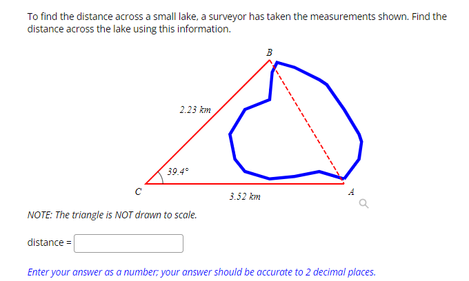 To find the distance across a small lake, a surveyor has taken the measurements shown. Find the
distance across the lake using this information.
с
distance =
2.23 km
39.4°
NOTE: The triangle is NOT drawn to scale.
3.52 km
B
by
9
Enter your answer as a number; your answer should be accurate to 2 decimal places.