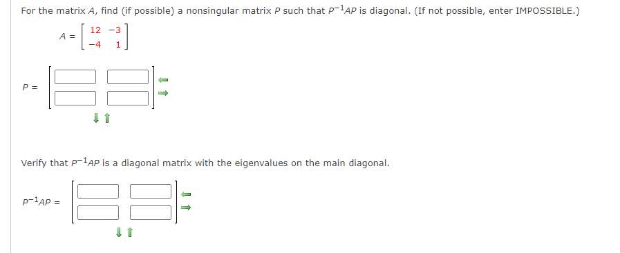 For the matrix A, find (if possible) a nonsingular matrix P such that P-!AP is diagonal. (If not possible, enter IMPOSSIBLE.)
12 -3
A =
-4
1
P =
Verify that P-'AP is a diagonal matrix with the eigenvalues on the main diagonal.
p-1AP =
