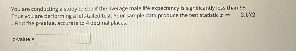 You are conducting a study to see if the average male life expectancy is significantly less than 98.
Thus you are performing a left-tailed test. Your sample data produce the test statistic z = - 2.572
. Find the p-value, accurate to 4 decimal places.
p-value =
