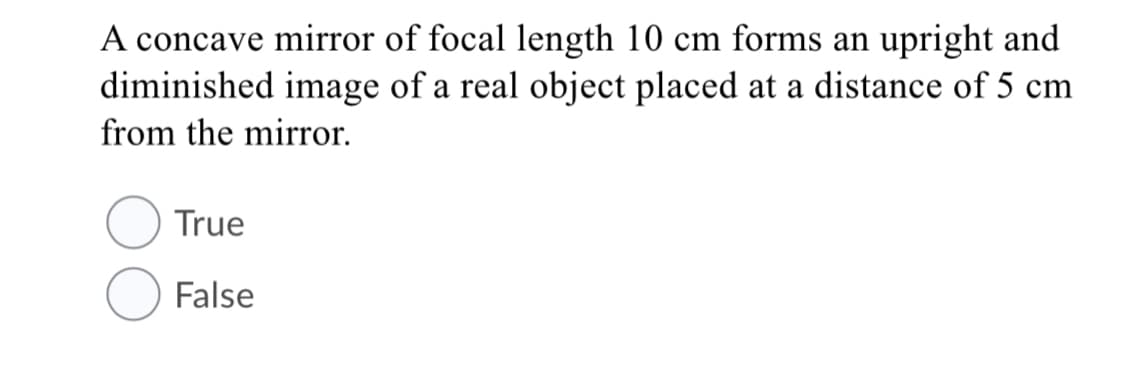 A concave mirror of focal length 10 cm forms an upright and
diminished image of a real object placed at a distance of 5 cm
from the mirror.
True
False
