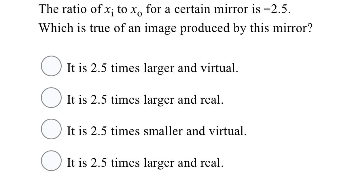 The ratio of x; to x, for a certain mirror is -2.5.
Which is true of an image produced by this mirror?
O It is 2.5 times larger and virtual.
It is 2.5 times larger and real.
It is 2.5 times smaller and virtual.
It is 2.5 times larger and real.
