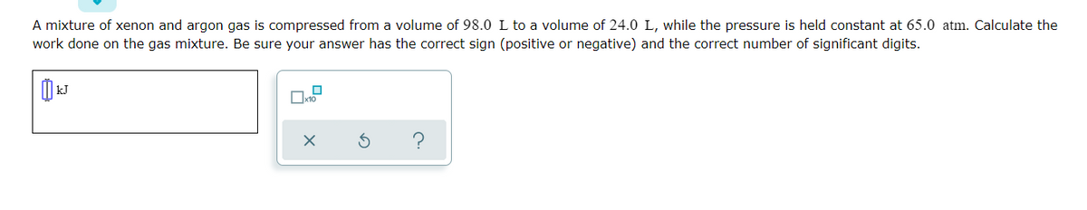 A mixture of xenon and argon gas is compressed from a volume of 98.0 L to a volume of 24.0 L, while the pressure is held constant at 65.0 atm. Calculate the
work done on the gas mixture. Be sure your answer has the correct sign (positive or negative) and the correct number of significant digits.
| kJ
