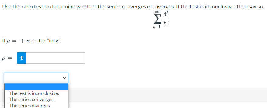 Use the ratio test to determine whether the series converges or diverges. If the test is inconclusive, then say so.
Σ
k!
k=1
If p
= + 0, enter "inty".
p =
i
The test is inconclusive.
The series converges.
The series diverges.
