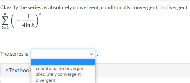 Classify the series as absolutely convergent, conditionally convergent, or divergent.
k
Σ
4ln k
k=2
The series is
eTextbook conditionally convergent
absolutely convergent
divergent
