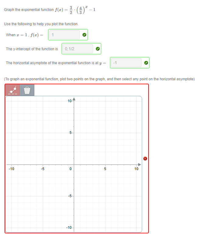 Graph the exponential function f(x) = :*-1
Use the following to help you plot the function.
When z = 1, f(x)=
1
The y-intercept of the function is
0,1/2
The horizontal asymptote of the exponential function is at y =
-1
(To graph an exponential function, plot two points on the graph, and then select any point on the horizontal asymptote)
10
-10
-5
10
-5
-10
