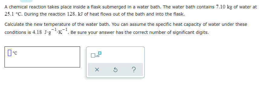 A chemical reaction takes place inside a flask submerged in a water bath. The water bath contains 7.10 kg of water at
25.1 °C. During the reaction 128. kJ of heat flows out of the bath and into the flask.
Calculate the new temperature of the water bath. You can assume the specific heat capacity of water under these
conditions is 4.18 J'gK. Be sure your answer has the correct number of significant digits.
-1 ,-1
x10
?
