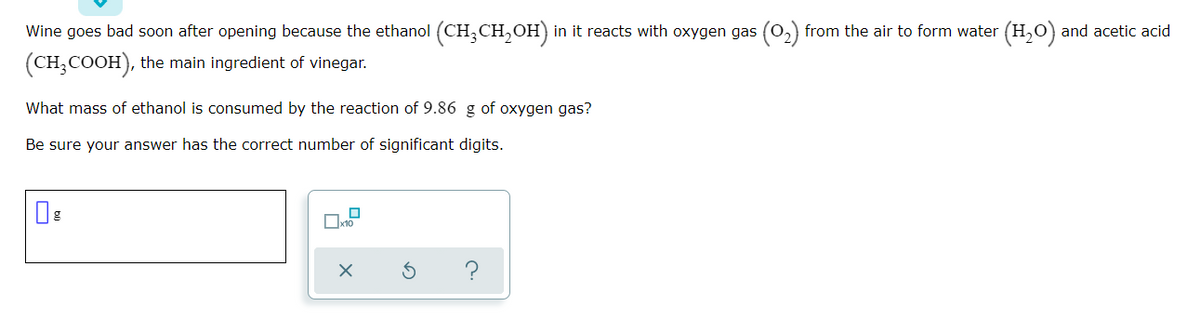 Wine goes bad soon after opening because the ethanol (CH,CH,OH) in it reacts with oxygen gas (0,) from the air to form water (H,0) and acetic acid
(CH;COOH), the main ingredient of vinegar.
What mass of ethanol is consumed by the reaction of 9.86 g of oxygen gas?
Be sure your answer has the correct number of significant digits.
Ox10
