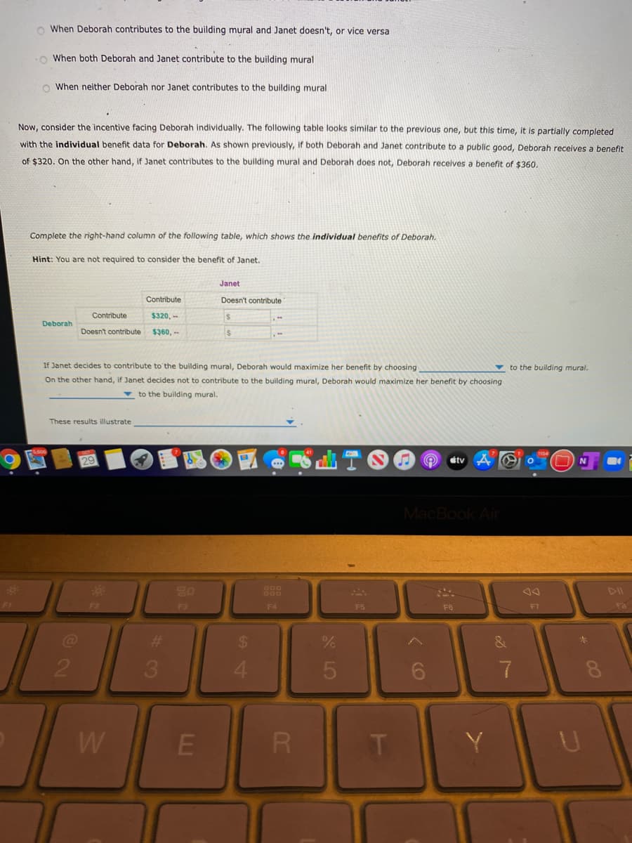 o When Deborah contributes to the building mural and Janet doesn't, or vice versa
O When both Deborah and Janet contribute to the building mural
O When neither Deborah nor Janet contributes to the building mural
Now, consider the incentive facing Deborah individually. The following table looks similar to the previous one, but this time, it is partially completed
with the individual benefit data for Deborah. As shown previously, if both Deborah and Janet contribute to a public good, Deborah receives a benefit
of $320, On the other hand, if Janet contributes to the building mural and Deborah does not, Deborah receives a benefit of $360,
Complete the right-hand column of the following table, which shows the individual benefits of Deborah.
Hint: You are not required to consider the benefit of Janet.
Janet
Contribute
Doesn't contribute
Contribute
$320, -
Deborah
Doesn't contribute
$३60, --
If Janet decides to contribute to the building mural, Deborah would maximize her benefit by choosing
On the other hand, if Janet decides not to contribute to the building mural, Deborah would maximize her benefit by choosing
v to the building mural.
v to the building mural.
These results illustrate
tv
MacBook Ai
DII
F2
F3
F4
F5
F6
F7
%23
%24
3.
4.
W
R
T.
Y
LLI
