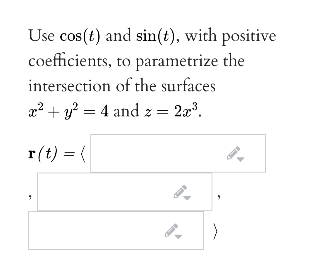 Use cos(t) and sin(t), with positive
coefficients, to parametrize the
intersection of the surfaces
x² + y? = 4 and z =
= 2x3.
r(t) = (

