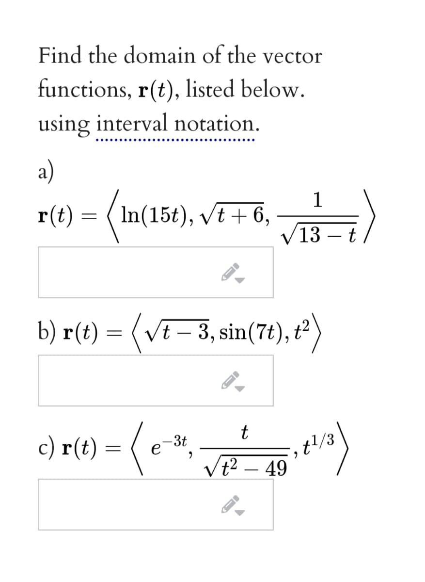 Find the domain of the vector
functions, r(t), listed below.
using interval notation.
a)
r(t) = (In(15¢), VE+ 6, –
1
In(15t), vt + 6,
13 – t
b) r(t) = (VE – 3, sin(7), t²)
c) r(t) = (e",
t
-3t
t2 – 49

