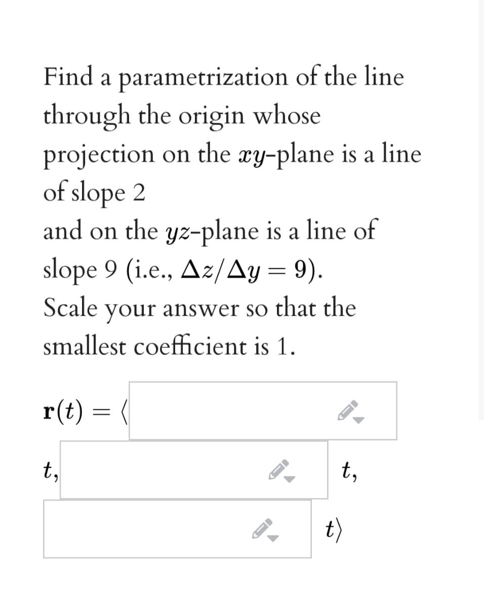 Find a parametrization of the line
through the origin whose
projection on the xy-plane is a line
of slope 2
and on the yz-plane is a line of
slope 9 (i.e., Az/Ay = 9).
your answer so that the
smallest coefficient is 1.
Scale
r(t) = (
t,
t,
t)

