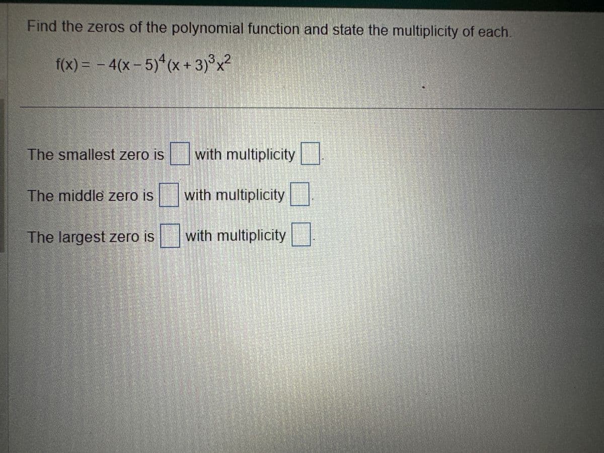 Find the zeros of the polynomial function and state the multiplicity of each.
f(x) = - 4(x - 5)²(x+3)³x²
The smallest zero is
The middle zero is
The largest zero is
staat
with multiplicity
with multiplicity
with multiplicity