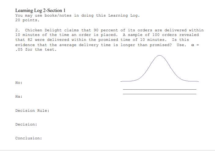 Learning Log 2-Section 1
You may use books/notes in doing this Learning Log.
20 points.
2. Chicken Delight claims that 90 percent of its orders are delivered within
10 minutes of the time an order is placed. A sample of 100 orders revealed
that 82 were delivered within the promised time of 10 minutes. Is this
evidence that the average delivery time is longer than promised? Use.
a =
.05 for the test.
Но:
На:
Decision Rule:
Decision:
Conclusion:
