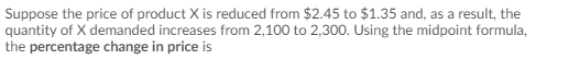 Suppose the price of product X is reduced from $2.45 to $1.35 and, as a result, the
quantity of X demanded increases from 2,100 to 2,300. Using the midpoint formula,
the percentage change in price is
