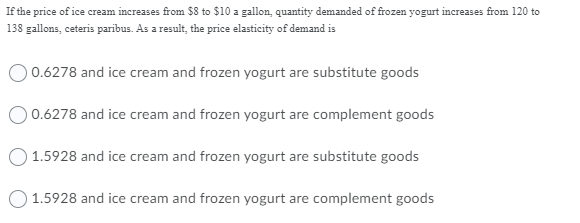 If the price of ice cream increases from $8 to $10 a gallon, quantity demanded of frozen yogurt increases from 120 to
138 gallons, ceteris parībus. As a result, the price elasticity of demand is
0.6278 and ice cream and frozen yogurt are substitute goods
O 0.6278 and ice cream and frozen yogurt are complement goods
O 1.5928 and ice cream and frozen yogurt are substitute goods
O 1.5928 and ice cream and frozen yogurt are complement goods
