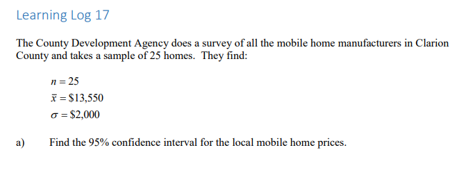 Learning Log 17
The County Development Agency does a survey of all the mobile home manufacturers in Clarion
County and takes a sample of 25 homes. They find:
n = 25
x = $13,550
o = $2,000
a)
Find the 95% confidence interval for the local mobile home prices.

