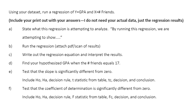 Using your dataset, run a regression of Y=GPA and X=# Friends.
(Include your print out with your answers–I do not need your actual data, just the regression results)
a)
State what this regression is attempting to analyze. "By running this regression, we are
attempting to show."
b)
Run the regression (attach pdf/scan of results)
c)
Write out the regression equation and interpret the results.
d)
Find your hypothesized GPA when the # friends equals 17.
e)
Test that the slope is significantly different from zero.
Include Ho, Ha, decision rule, t statistic from table, tc, decision, and conclusion.
f)
Test that the coefficient of determination is significantly different from zero.
Include Ho, Ha, decision rule, F statistic from table, Fc, decision, and conclusion.
