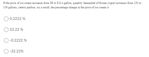 If the price of ice cream increases from $8 to $10 a gallon, quantity demanded of frozen yogurt increases from 120 to
138 gallons, ceteris paribus. As a result, the percentage change in the price of ice cream is
0.2222 %
22.22 %
-0.2222 %
O-22.22%
