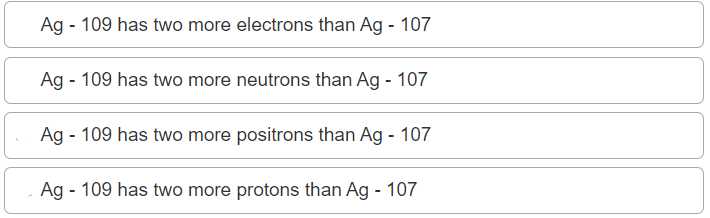 Ag - 109 has two more electrons than Ag - 107
Ag - 109 has two more neutrons than Ag - 107
Ag - 109 has two more positrons than Ag - 107
Ag - 109 has two more protons than Ag - 107
