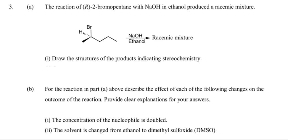 (a)
The reaction of (R)-2-bromopentane with NaOH in ethanol produced a racemic mixture.
3.
Br
Ho..
NaOH
Ethanol
Racemic mixture
(i) Draw the structures of the products indicating stereochemistry
(b)
For the reaction in part (a) above describe the effect of each of the following changes on the
outcome of the reaction. Provide clear explanations for your answers.
(i) The concentration of the nucleophile is doubled.
(ii) The solvent is changed from ethanol to dimethyl sulfoxide (DMSO)
