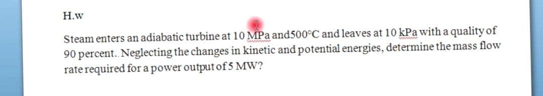 Н.w
Steam enters an adiabatic turbine at 10 MPa and500°C and leaves at 10 kPa with a quality of
90 percent.. Neglecting the changes in kinetic and potential energies, determine the mass flow
rate required for a power output of 5 MW?
