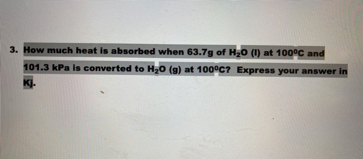 3. How much heat is absorbed when 63.7g of H,0 (I) at 100°C and
101.3kPa is converted to H,0 (g) at 100°C? Express your answer in
Kj.
