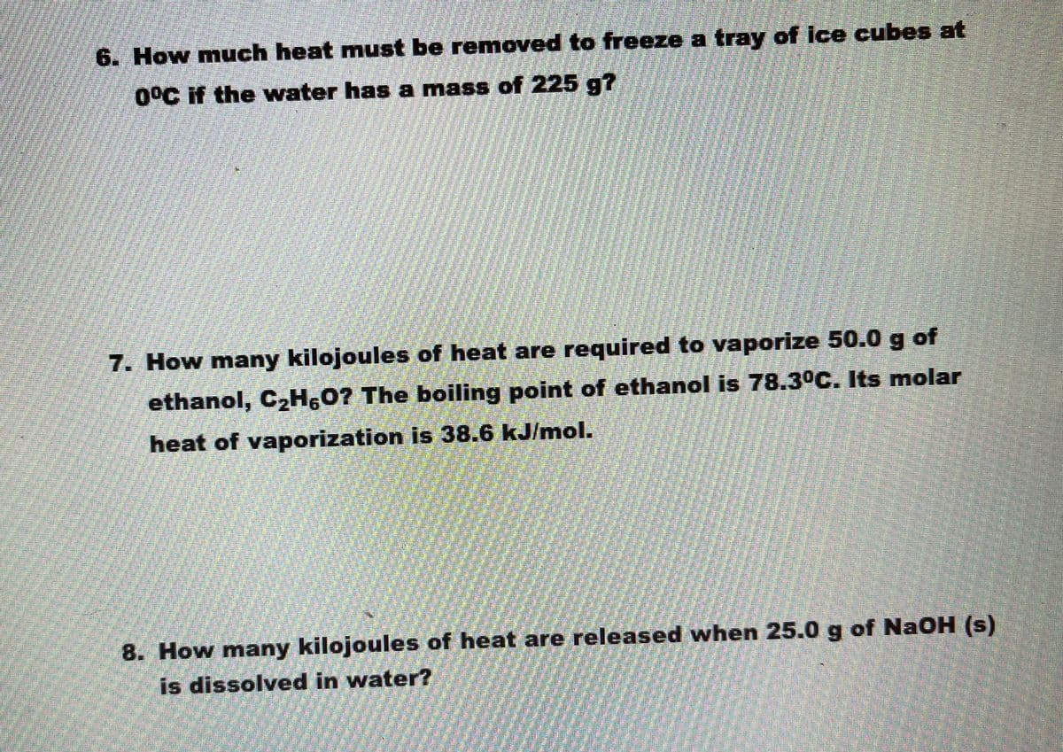 6. How much heat must be removed to freeze a tray of ice cubes at
0°C if the water has a mass of 225 g?
7. How many kilojoules of heat are required to vaporize 50.0 g of
ethanol, C2H,0? The boiling point of ethanol is 78.3°C. Its molar
heat of vaporization is 38.6 kJ/mol.
8. How many kilojoules of heat are released when 25.0 g of NaOH (s)
is dissolved in water?
