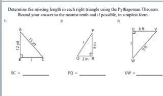 Determine the missing length in cach right triangle using the Pythagorcan Theorem.
Round your answer to the nearest tenth and if possible, in simplest form.
6ft
Q 2in R
BC
PO
UW
46
15 yd
