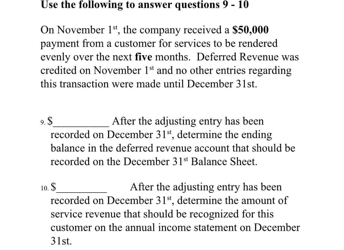 Use the following to answer questions 9 - 10
On November 1st,
the
company
received a $50,000
payment from a customer for services to be rendered
evenly over the next five months. Deferred Revenue was
credited on November 1st and no other entries regarding
this transaction were made until December 31st.
9. $
recorded on December 31st, determine the ending
After the adjusting entry has been
balance in the deferred revenue account that should be
recorded on the December 31st Balance Sheet.
After the adjusting entry has been
recorded on December 31st, determine the amount of
service revenue that should be recognized for this
10. $
customer on the annual income statement on December
31st.
