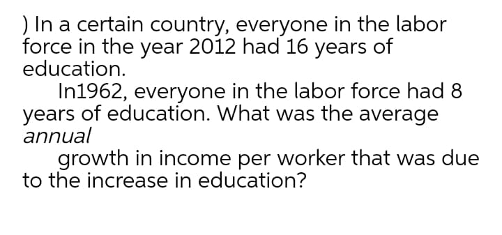 ) In a certain country, everyone in the labor
force in the year 2012 had 16 years of
education.
In1962, everyone in the labor force had 8
years of education. What was the average
annual
growth in income per worker that was due
to the increase in education?
