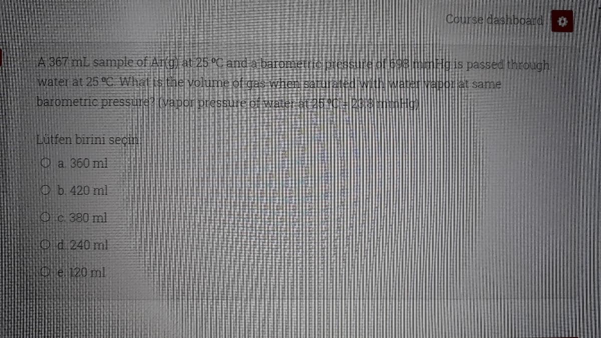 Course dashboard
A 367 mL sample of Ar(g) at 25 °C and a baromettic pres
THgis passed through
water at 25 °C What is the volume of gas when satui
Mapor at same
barometric pressure? (vapor pressure of wate
Lütfen birini seçin
Oa 360 ml
Ob.420 ml
Oc 380 ml
Od 240 ml
O e 120 ml
