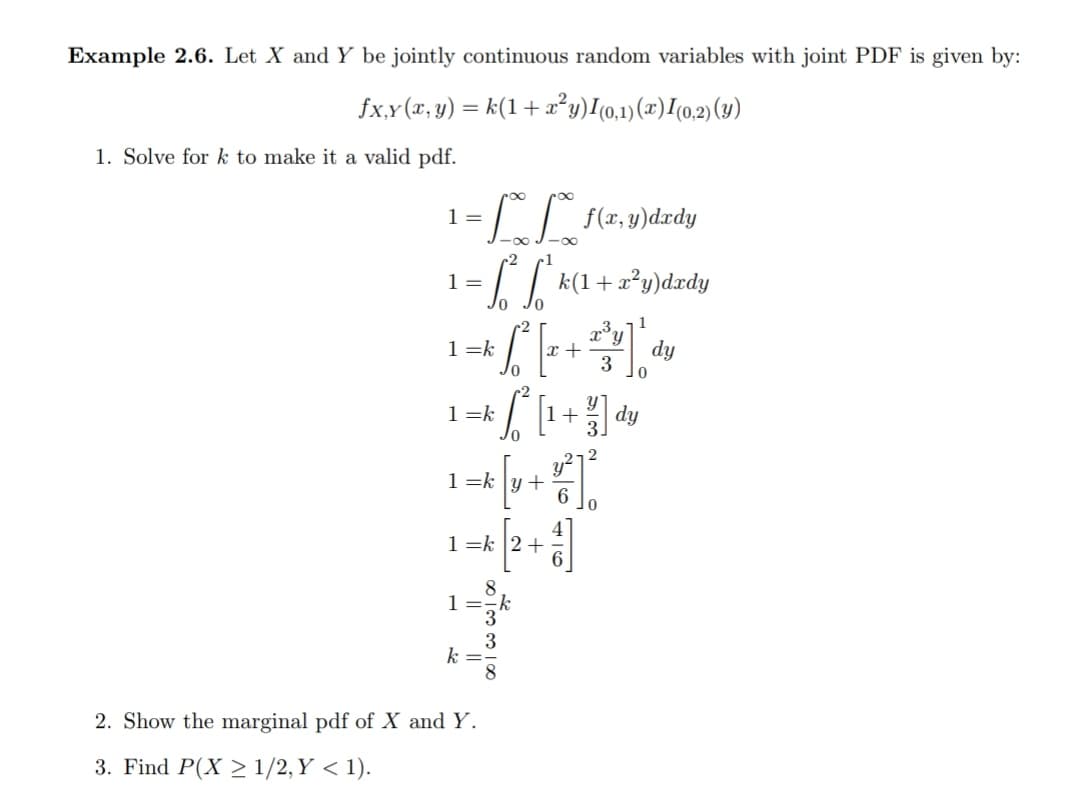 Example 2.6. Let X and Y be jointly continuous random variables with joint PDF is given by:
fx,Y (r, y) = k(1 +x²y)I0,1)(x)I(0,2)(y)
1. Solve for k to make it a valid pdf.
1 =
1 =
k(1+ x?y)dxdy
1
1 =k
x +
dy
3
1 =k
+ 의 dy
1 =k
1 =k |2+
1 =
3
k =
8
2. Show the marginal pdf of X and Y.
3. Find P(X > 1/2, Y < 1).
