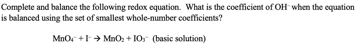 Complete and balance the following redox equation. What is the coefficient of OH when the equation
is balanced using the set of smallest whole-number coefficients?
MnO4 + I→ MnO2 + IO3- (basic solution)