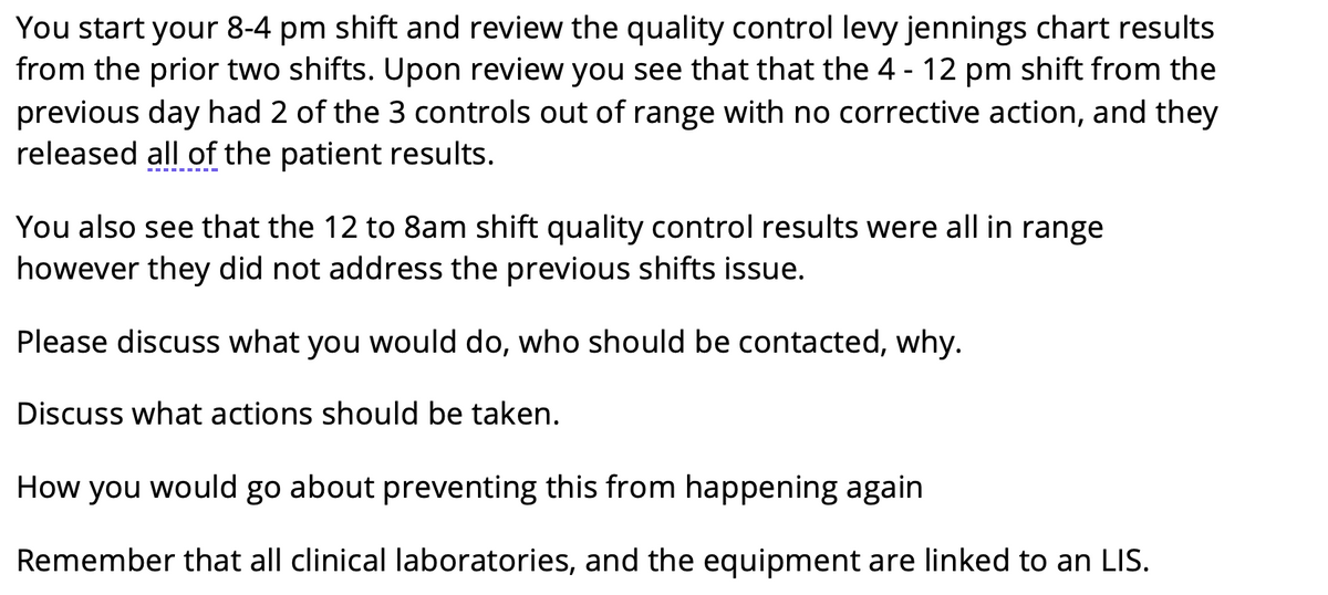 You start your 8-4 pm shift and review the quality control levy jennings chart results
from the prior two shifts. Upon review you see that that the 4 - 12 pm shift from the
previous day had 2 of the 3 controls out of range with no corrective action, and they
released all of the patient results.
You also see that the 12 to 8am shift quality control results were all in range
however they did not address the previous shifts issue.
Please discuss what you would do, who should be contacted, why.
Discuss what actions should be taken.
How you would go about preventing this from happening again
Remember that all clinical laboratories, and the equipment are linked to an LIS.