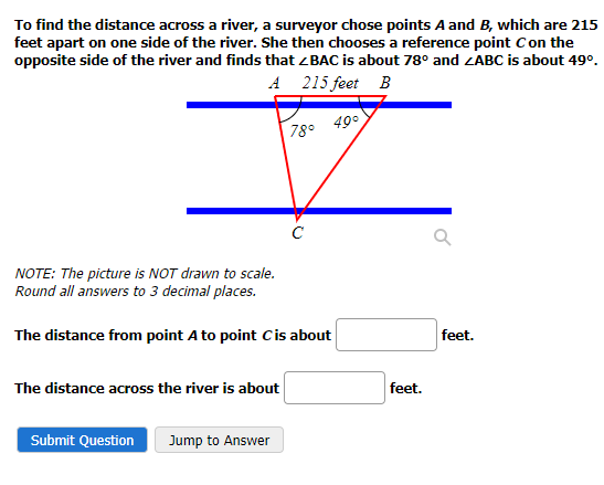 To find the distance across a river, a surveyor chose points A and B, which are 215
feet apart on one side of the river. She then chooses a reference point C on the
opposite side of the river and finds that <BAC is about 78° and ZABC is about 49⁰.
A 215 feet B
49°
NOTE: The picture is NOT drawn to scale.
Round all answers to 3 decimal places.
The distance across the river is about
78°
The distance from point A to point C is about
Submit Question Jump to Answer
с
feet.
feet.
