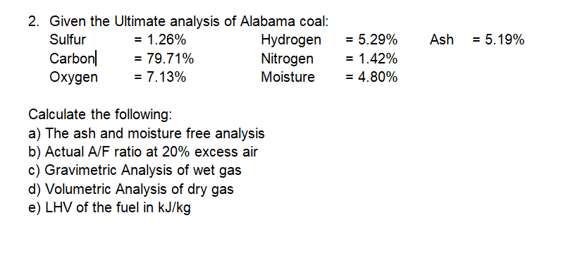 2. Given the Ultimate analysis of Alabama coal:
Hydrogen
Nitrogen
Sulfur
= 1.26%
= 5.29%
Ash
= 5.19%
Carbon|
Охудen
= 79.71%
= 1.42%
= 7.13%
Moisture
= 4.80%
Calculate the following:
a) The ash and moisture free analysis
b) Actual A/F ratio at 20% excess air
c) Gravimetric Analysis of wet gas
d) Volumetric Analysis of dry gas
e) LHV of the fuel in kJ/kg
