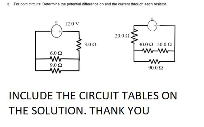 3. For both circuits: Determine the potential difference on and the current through each resistor.
12.0 V
20.0 2.
3.0 2
30.0 Ω 50.0 Ω
6.0 2
9.0 2
90.0 2
INCLUDE THE CIRCUIT TABLES ON
THE SOLUTION. THANK YOU
