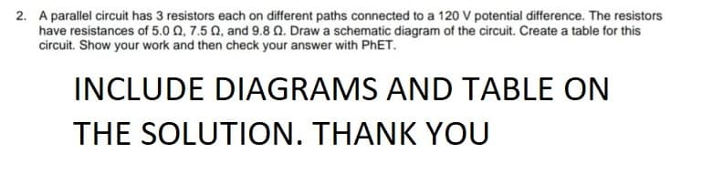 2. A parallel circuit has 3 resistors each on different paths connected to a 120 V potential difference. The resistors
have resistances of 5.0 0, 7.5 Q, and 9.8 Q. Draw a schematic diagram of the circuit. Create a table for this
circuit. Show your work and then check your answer with PHET.
INCLUDE DIAGRAMS AND TABLE ON
THE SOLUTION. THANK YOU
