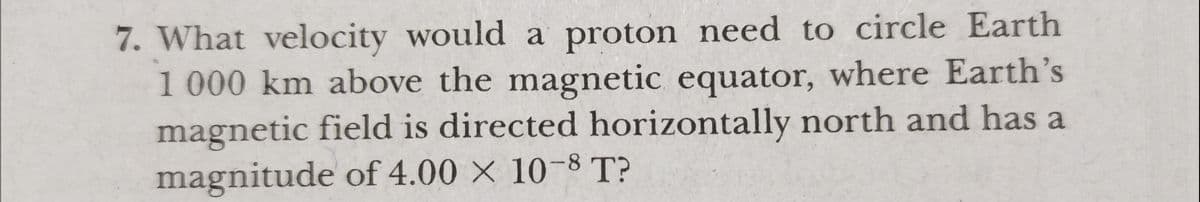 7. What velocity would a proton need to circle Earth
1 000 km above the magnetic equator, where Earth's
magnetic field is directed horizontally north and has a
magnitude of 4.00 × 10-8 T?
