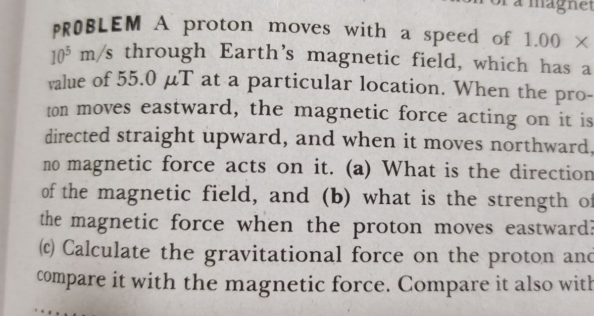 nagnet
PROBLEM A proton moves with a speed of 1.00 X
105 m/s through Earth's magnetic field, which has a
value of 55.0 µT at a particular location. When the pro-
ton moves eastward, the magnetic force acting on it is
directed straight upward, and when it moves northward,
no magnetic force acts on it. (a) What is the direction
of the magnetic field, and (b) what is the strength of
the magnetic force when the proton moves eastward?
(c) Calculate the gravitational force on the proton and
compare it with the magnetic force. Compare it also with

